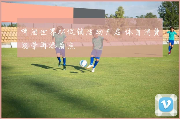 啤酒世界杯促销活动开启 体育消费场景再添看点