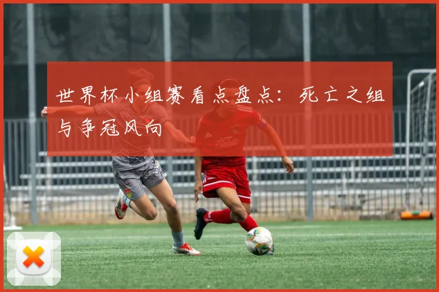 世界杯小组赛看点盘点：死亡之组与争冠风向
