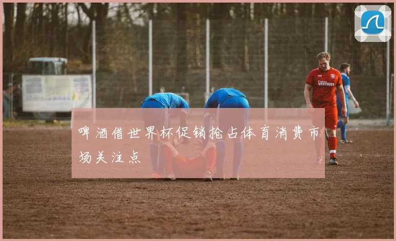 啤酒借世界杯促销抢占体育消费市场关注点