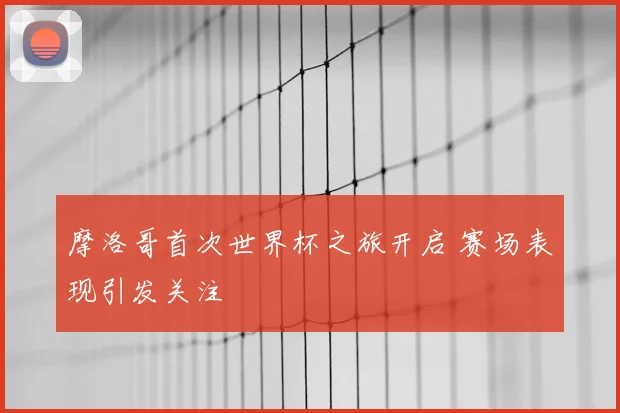 摩洛哥首次世界杯之旅开启 赛场表现引发关注