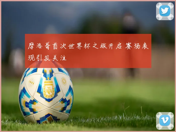 摩洛哥首次世界杯之旅开启 赛场表现引发关注