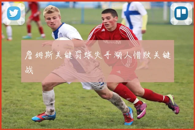 詹姆斯关键罚球失手湖人惜败关键战