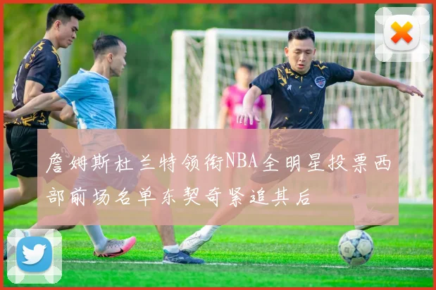 詹姆斯杜兰特领衔NBA全明星投票西部前场名单东契奇紧追其后