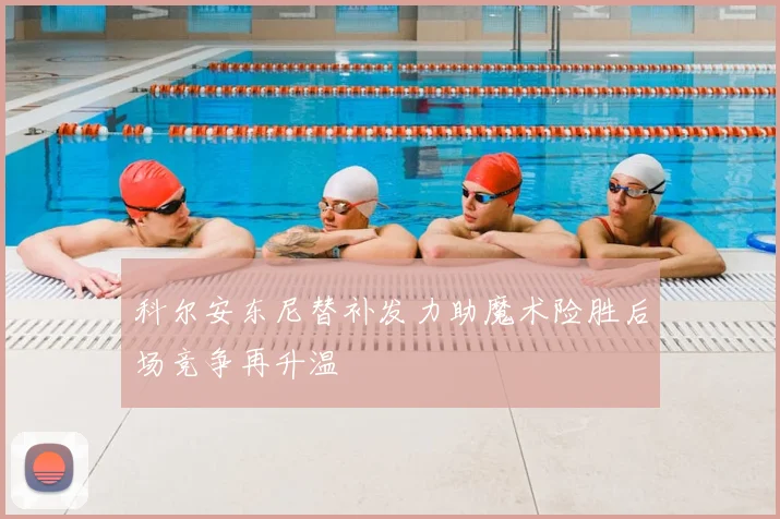 科尔安东尼替补发力助魔术险胜后场竞争再升温