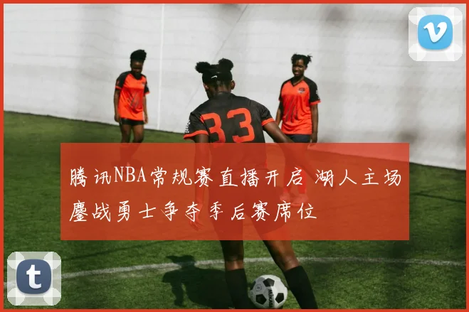 腾讯NBA常规赛直播开启 湖人主场鏖战勇士争夺季后赛席位