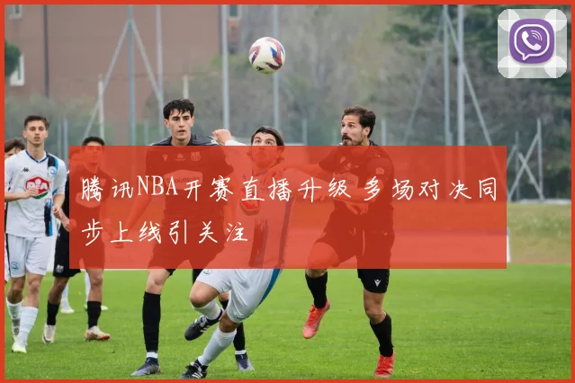 腾讯NBA开赛直播升级 多场对决同步上线引关注